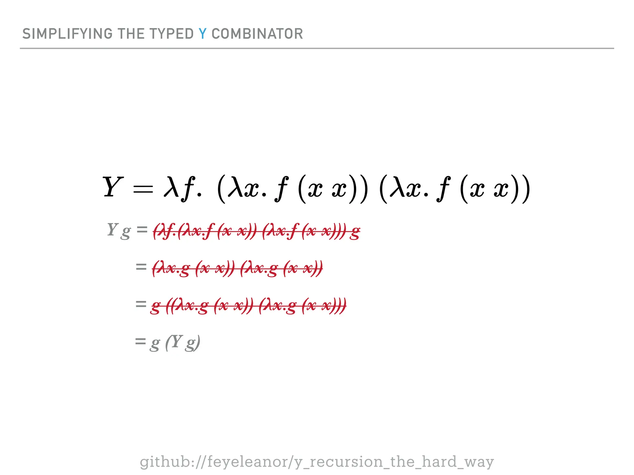 SIMPLIFYING THE TYPED Y COMBINATOR
Y g = (λf.(λx.f (x x)) (λx.f (x x))) g
= (λx.g (x x)) (λx.g (x x))
= g ((λx.g (x x)) (λx.g (x x)))
= g (Y g)
github://feyeleanor/y_recursion_the_hard_way
 