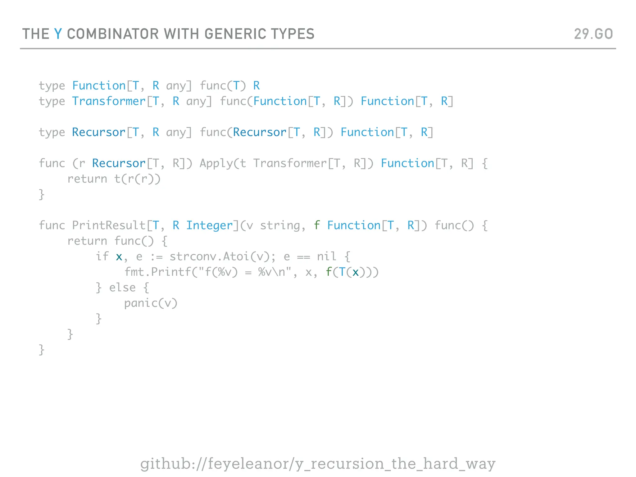 THE Y COMBINATOR WITH GENERIC TYPES
type Function[T, R any] func(T) R
type Transformer[T, R any] func(Function[T, R]) Function[T, R]
type Recursor[T, R any] func(Recursor[T, R]) Function[T, R]
func (r Recursor[T, R]) Apply(t Transformer[T, R]) Function[T, R] {
return t(r(r))
}
func PrintResult[T, R Integer](v string, f Function[T, R]) func() {
return func() {
if x, e := strconv.Atoi(v); e == nil {
fmt.Printf("f(%v) = %vn", x, f(T(x)))
} else {
panic(v)
}
}
}
29.GO
github://feyeleanor/y_recursion_the_hard_way
 