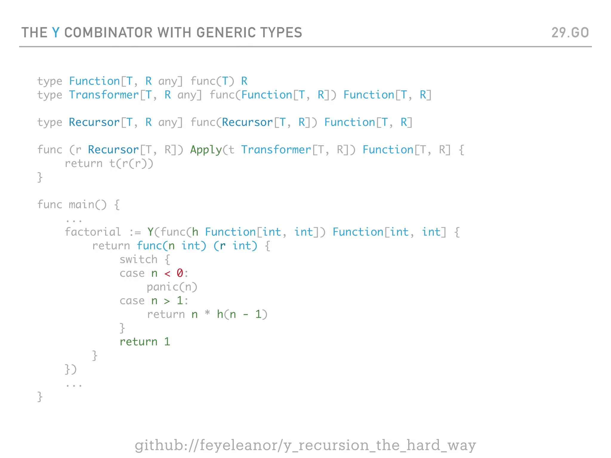 THE Y COMBINATOR WITH GENERIC TYPES
type Function[T, R any] func(T) R
type Transformer[T, R any] func(Function[T, R]) Function[T, R]
type Recursor[T, R any] func(Recursor[T, R]) Function[T, R]
func (r Recursor[T, R]) Apply(t Transformer[T, R]) Function[T, R] {
return t(r(r))
}
func main() {
...
factorial := Y(func(h Function[int, int]) Function[int, int] {
return func(n int) (r int) {
switch {
case n < 0:
panic(n)
case n > 1:
return n * h(n - 1)
}
return 1
}
})
...
}
29.GO
github://feyeleanor/y_recursion_the_hard_way
 