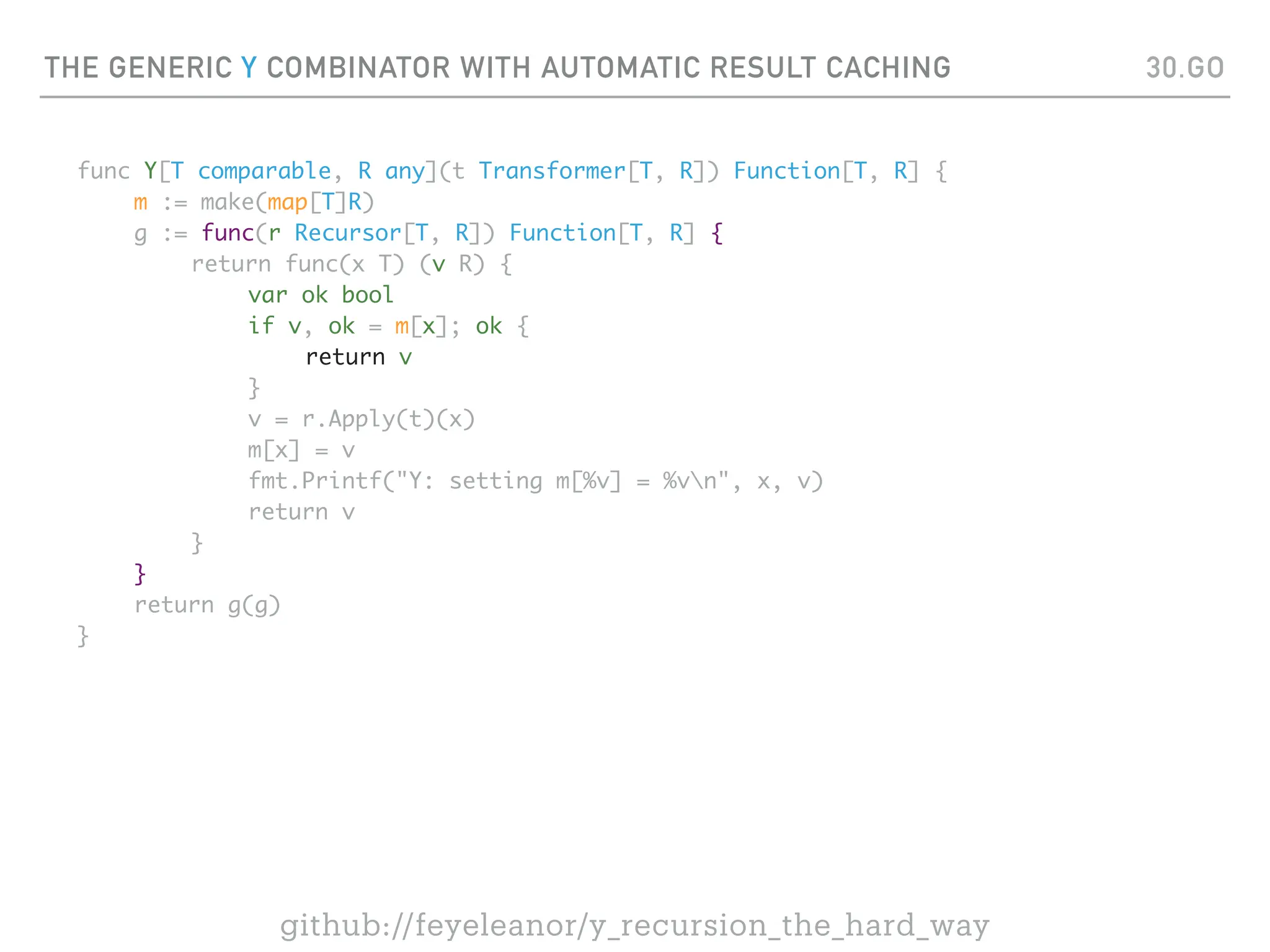THE GENERIC Y COMBINATOR WITH AUTOMATIC RESULT CACHING
func Y[T comparable, R any](t Transformer[T, R]) Function[T, R] {
m := make(map[T]R)
g := func(r Recursor[T, R]) Function[T, R] {
return func(x T) (v R) {
var ok bool
if v, ok = m[x]; ok {
return v
}
v = r.Apply(t)(x)
m[x] = v
fmt.Printf("Y: setting m[%v] = %vn", x, v)
return v
}
}
return g(g)
}
30.GO
github://feyeleanor/y_recursion_the_hard_way
 