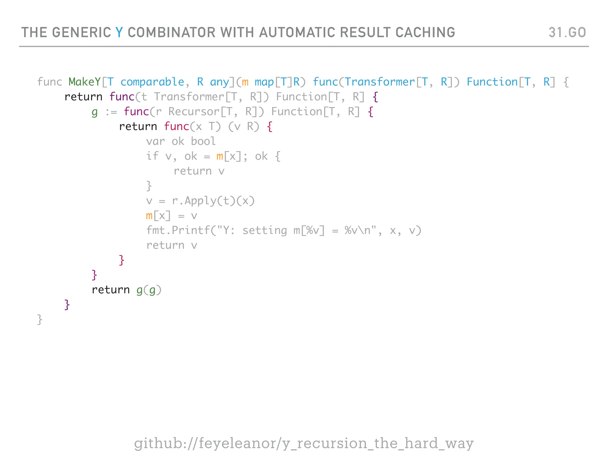 THE GENERIC Y COMBINATOR WITH AUTOMATIC RESULT CACHING
func MakeY[T comparable, R any](m map[T]R) func(Transformer[T, R]) Function[T, R] {
return func(t Transformer[T, R]) Function[T, R] {
g := func(r Recursor[T, R]) Function[T, R] {
return func(x T) (v R) {
var ok bool
if v, ok = m[x]; ok {
return v
}
v = r.Apply(t)(x)
m[x] = v
fmt.Printf("Y: setting m[%v] = %vn", x, v)
return v
}
}
return g(g)
}
}
31.GO
github://feyeleanor/y_recursion_the_hard_way
 
