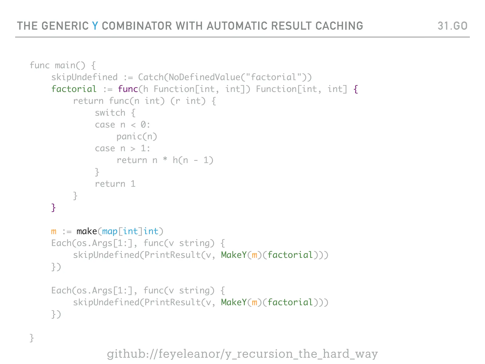 THE GENERIC Y COMBINATOR WITH AUTOMATIC RESULT CACHING
func main() {
skipUndefined := Catch(NoDefinedValue("factorial"))
factorial := func(h Function[int, int]) Function[int, int] {
return func(n int) (r int) {
switch {
case n < 0:
panic(n)
case n > 1:
return n * h(n - 1)
}
return 1
}
}
m := make(map[int]int)
Each(os.Args[1:], func(v string) {
skipUndefined(PrintResult(v, MakeY(m)(factorial)))
})
Each(os.Args[1:], func(v string) {
skipUndefined(PrintResult(v, MakeY(m)(factorial)))
})
}
31.GO
github://feyeleanor/y_recursion_the_hard_way
 