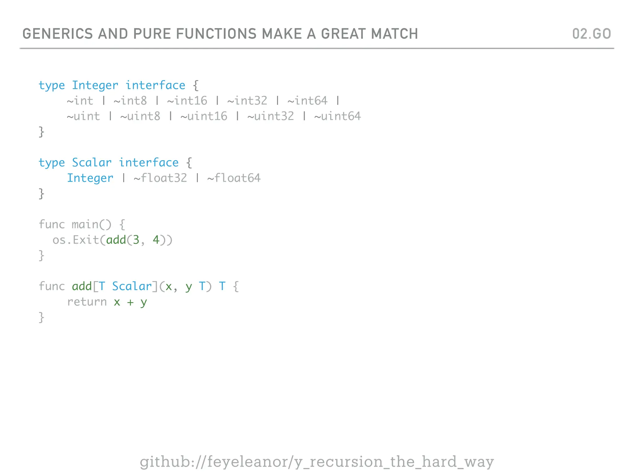 GENERICS AND PURE FUNCTIONS MAKE A GREAT MATCH
type Integer interface {
~int | ~int8 | ~int16 | ~int32 | ~int64 |
~uint | ~uint8 | ~uint16 | ~uint32 | ~uint64
}
type Scalar interface {
Integer | ~float32 | ~float64
}
func main() {
os.Exit(add(3, 4))
}
func add[T Scalar](x, y T) T {
return x + y
}
02.GO
github://feyeleanor/y_recursion_the_hard_way
 