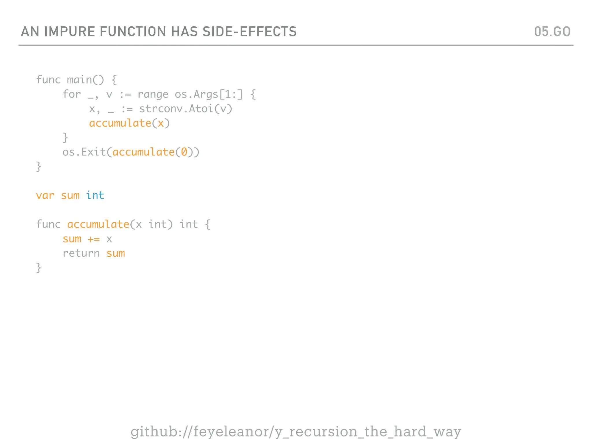 AN IMPURE FUNCTION HAS SIDE-EFFECTS
func main() {
for _, v := range os.Args[1:] {
x, _ := strconv.Atoi(v)
accumulate(x)
}
os.Exit(accumulate(0))
}
var sum int
func accumulate(x int) int {
sum += x
return sum
}
05.GO
github://feyeleanor/y_recursion_the_hard_way
 