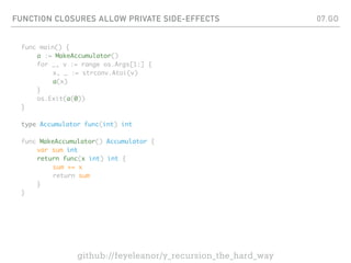 FUNCTION CLOSURES ALLOW PRIVATE SIDE-EFFECTS
func main() {
a := MakeAccumulator()
for _, v := range os.Args[1:] {
x, _ := strconv.Atoi(v)
a(x)
}
os.Exit(a(0))
}
type Accumulator func(int) int
func MakeAccumulator() Accumulator {
var sum int
return func(x int) int {
sum += x
return sum
}
}
07.GO
github://feyeleanor/y_recursion_the_hard_way
 