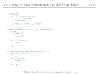 A FUNCTION WITH PRIVATE SIDE-EFFECTS CAN ALSO BE AN OBJECT
func main() {
var n []int
for _, v := range os.Args[1:] {
x, _ := strconv.Atoi(v)
n = append(n, x)
}
os.Exit(MakeAccumulator(n...).Int())
}
func MakeAccumulator[T Scalar](s ...T) (a Accumulator[T]) {
var sum T
a = func(x T) T {
sum += x
return sum
}
for _, v := range s {
a.Add(v)
}
return
}
func (a Accumulator[T]) Add(x any) Accumulator[T] {
switch x := x.(type) {
case T:
a(x)
case Accumulator[T]:
a(x(0))
}
return a
}
09.GO
github://feyeleanor/y_recursion_the_hard_way
 
