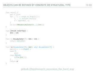 OBJECTS CAN BE DEFINED BY CONCRETE OR STRUCTURAL TYPE
func main() {
var n []int
for _, v := range os.Args[1:] {
x, _ := strconv.Atoi(v)
n = append(n, x)
}
os.Exit(MakeAccumulator(n...).Int())
}
type Intish interface {
Int() int
}
func (a Accumulator[T]) Int() int {
return int(a(0))
}
func (a Accumulator[T]) Add(x any) Accumulator[T] {
switch x := x.(type) {
case T:
a(x)
case Intish:
a(T(x.Int()))
}
return a
}
10.GO
github://feyeleanor/y_recursion_the_hard_way
 