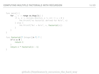 COMPUTING MULTIPLE FACTORIALS WITH RECURSION
func main() {
for _, v := range os.Args[1:] {
if x, e := strconv.Atoi(v); e != nil || x < 0 {
fmt.Printf("no factorial defined for %vn", v)
} else {
fmt.Printf("%v! = %vn", x, Factorial(x))
}
}
}
func Factorial[T Integer](n T) T {
if n == 0 {
return 1
}
return n * Factorial(n - 1)
}
16.GO
github://feyeleanor/y_recursion_the_hard_way
 