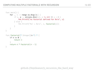 COMPUTING MULTIPLE FACTORIALS WITH RECURSION
func main() {
for _, v := range os.Args[1:] {
if x, e := strconv.Atoi(v); e != nil || x < 0 {
fmt.Printf("no factorial defined for %vn", v)
} else {
fmt.Printf("%v! = %vn", x, Factorial(x))
}
}
}
func Factorial[T Integer](n T) T {
if n == 0 {
return 1
}
return n * Factorial(n - 1)
}
16.GO
github://feyeleanor/y_recursion_the_hard_way
 