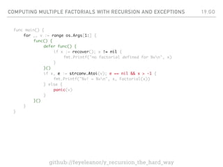 COMPUTING MULTIPLE FACTORIALS WITH RECURSION AND EXCEPTIONS
func main() {
for _, v := range os.Args[1:] {
func() {
defer func() {
if x := recover(); x != nil {
fmt.Printf("no factorial defined for %vn", x)
}
}()
if x, e := strconv.Atoi(v); e == nil && x > -1 {
fmt.Printf("%v! = %vn", x, Factorial(x))
} else {
panic(v)
}
}()
}
}
19.GO
github://feyeleanor/y_recursion_the_hard_way
 