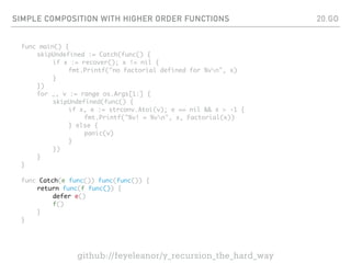 SIMPLE COMPOSITION WITH HIGHER ORDER FUNCTIONS
func main() {
skipUndefined := Catch(func() {
if x := recover(); x != nil {
fmt.Printf("no factorial defined for %vn", x)
}
})
for _, v := range os.Args[1:] {
skipUndefined(func() {
if x, e := strconv.Atoi(v); e == nil && x > -1 {
fmt.Printf("%v! = %vn", x, Factorial(x))
} else {
panic(v)
}
})
}
}
func Catch(e func()) func(func()) {
return func(f func()) {
defer e()
f()
}
}
20.GO
github://feyeleanor/y_recursion_the_hard_way
 