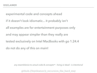 DISCLAIMER
experimental code and concepts ahead
if it doesn't look idiomatic... it probably isn't
all examples are for entertainment purposes only
and may appear simpler than they really are
tested exclusively on Intel MacBooks with go 1.24.4
do not do any of this on main!
any resemblance to actual code & conceptstm - living or dead - is intentional
github://feyeleanor/y_recursion_the_hard_way
 