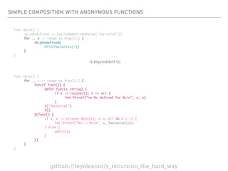 SIMPLE COMPOSITION WITH ANONYMOUS FUNCTIONS
func main() {
skipUndefined := Catch(NoDefinedValue("factorial"))
for _, v := range os.Args[1:] {
skipUndefined(
PrintFactorial(v))
}
}
func main() {
for _, v := range os.Args[1:] {
func(f func()) {
defer func(s string) {
if x := recover(); x != nil {
fmt.Printf("no %v defined for %vn", s, x)
}
}("factorial")
f()
}(func() {
if x, e := strconv.Atoi(v); e == nil && x > -1 {
fmt.Printf("%v! = %vn", x, Factorial(x))
} else {
panic(v)
}
})
}
}
github://feyeleanor/y_recursion_the_hard_way
is equivalent to
 