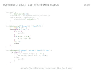 USING HIGHER ORDER FUNCTIONS TO CACHE RESULTS
func main() {
f := MakeFactorial[int]()
skipUndefined := Catch(NoDefinedValue("factorial"))
Each(os.Args[1:], func(v string) {
skipUndefined(PrintResult(v, f))
})
}
func MakeFactorial[T Integer]() (f func(T) T) {
c := map[T] T { 0: 1 }
return func(n T) (r T) {
if n < 0 {
panic(n)
}
if r = c[n]; r == 0 {
r = n * f(n - 1)
}
c[n] = r
return
}
}
func PrintResult[T Integer](v string, f func(T) T) func() {
return func() {
if x, e := strconv.Atoi(v); e == nil {
fmt.Printf("f(%v) = %vn", x, f(T(x)))
} else {
panic(v)
}
}
}
24.GO
github://feyeleanor/y_recursion_the_hard_way
 