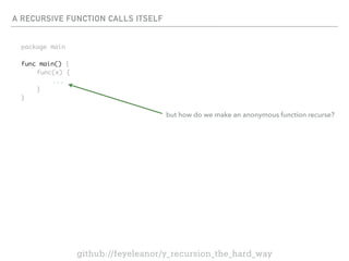 A RECURSIVE FUNCTION CALLS ITSELF
package main
func main() {
func(x) {
...
}
}
github://feyeleanor/y_recursion_the_hard_way
but how do we make an anonymous function recurse?
 