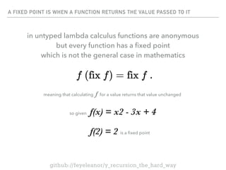 A FIXED POINT IS WHEN A FUNCTION RETURNS THE VALUE PASSED TO IT
so given f(x) = x2 - 3x + 4
f(2) = 2 is a
fi
xed point
meaning that calculating f for a value returns that value unchanged
github://feyeleanor/y_recursion_the_hard_way
in untyped lambda calculus functions are anonymous
but every function has a
fi
xed point
which is not the general case in mathematics
 