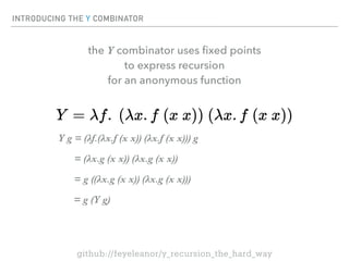 INTRODUCING THE Y COMBINATOR
Y g = (λf.(λx.f (x x)) (λx.f (x x))) g
= (λx.g (x x)) (λx.g (x x))
= g ((λx.g (x x)) (λx.g (x x)))
= g (Y g)
the Y combinator uses
fi
xed points
to express recursion
for an anonymous function
github://feyeleanor/y_recursion_the_hard_way
 
