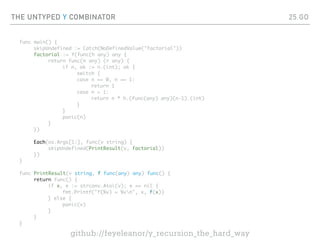 THE UNTYPED Y COMBINATOR
func main() {
skipUndefined := Catch(NoDefinedValue("factorial"))
factorial := Y(func(h any) any {
return func(n any) (r any) {
if n, ok := n.(int); ok {
switch {
case n == 0, n == 1:
return 1
case n > 1:
return n * h.(func(any) any)(n-1).(int)
}
}
panic(n)
}
})
Each(os.Args[1:], func(v string) {
skipUndefined(PrintResult(v, factorial))
})
}
func PrintResult(v string, f func(any) any) func() {
return func() {
if x, e := strconv.Atoi(v); e == nil {
fmt.Printf("f(%v) = %vn", x, f(x))
} else {
panic(v)
}
}
}
25.GO
github://feyeleanor/y_recursion_the_hard_way
 