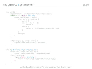 THE UNTYPED Y COMBINATOR
func main() {
skipUndefined := Catch(NoDefinedValue("factorial"))
factorial := Y(func(h any) any {
return func(n any) (r any) {
if n, ok := n.(int); ok {
switch {
case n == 0, n == 1:
return 1
case n > 1:
return n * h.(func(any) any)(n-1).(int)
}
}
panic(n)
}
})
Each(os.Args[1:], func(v string) {
skipUndefined(PrintResult(v, factorial))
})
}
func Y(g func(any) any) func(any) any {
return func(f any) func(any) any {
return f.(func(any) any)(f).(func(any) any)
}(func(f any) any {
return g(func(x any) any {
return f.(func(any) any)(f).(func(any) any)(x)
})
})
}
25.GO
github://feyeleanor/y_recursion_the_hard_way
 