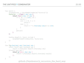 THE UNTYPED Y COMBINATOR
func main() {
skipUndefined := Catch(NoDefinedValue("factorial"))
factorial := Y(func(h any) any {
return func(n any) (r any) {
if n, ok := n.(int); ok {
switch {
case n == 0, n == 1:
return 1
case n > 1:
return n * h.(func(any) any)(n-1).(int)
}
}
panic(n)
}
})
Each(os.Args[1:], func(v string) {
skipUndefined(PrintResult(v, factorial))
})
}
func Y(g func(any) any) func(any) any {
return func(f any) func(any) any {
return f.(func(any) any)(f).(func(any) any)
}(func(f any) any {
return g(func(x any) any {
return f.(func(any) any)(f).(func(any) any)(x)
})
})
}
25.GO
github://feyeleanor/y_recursion_the_hard_way
 
