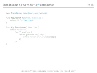INTRODUCING GO TYPES TO THE Y COMBINATOR
type Transformer func(Function) Function
func Recursor(f Function) Function {
return f(f).(Function)
}
func Y(g Transformer) Function {
return Recursor(
func(f any) any {
return g(func(x any) any {
return Recursor(f.(Function))(x)
})
})
}
27.GO
github://feyeleanor/y_recursion_the_hard_way
 