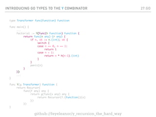 INTRODUCING GO TYPES TO THE Y COMBINATOR
type Transformer func(Function) Function
func main() {
...
factorial := Y(func(h Function) Function {
return func(n any) (r any) {
if n, ok := n.(int); ok {
switch {
case n == 0, n == 1:
return 1
case n > 1:
return n * h(n-1).(int)
}
}
panic(n)
}
})
...
}
func Y(g Transformer) Function {
return Recursor(
func(f any) any {
return g(func(x any) any {
return Recursor(f.(Function))(x)
})
})
}
27.GO
github://feyeleanor/y_recursion_the_hard_way
 