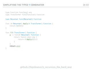 SIMPLIFYING THE TYPED Y COMBINATOR
type Function func(any) any
type Transformer func(Function) Function
type Recursor func(Recursor) Function
func (r Recursor) Apply(t Transformer) Function {
return t(r(r))
}
func Y(t Transformer) Function {
g := func(r Recursor) Function {
return func(x any) any {
return r.Apply(t)(x)
}
}
return g(g)
}
28.GO
github://feyeleanor/y_recursion_the_hard_way
 