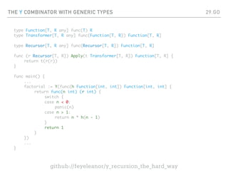 THE Y COMBINATOR WITH GENERIC TYPES
type Function[T, R any] func(T) R
type Transformer[T, R any] func(Function[T, R]) Function[T, R]
type Recursor[T, R any] func(Recursor[T, R]) Function[T, R]
func (r Recursor[T, R]) Apply(t Transformer[T, R]) Function[T, R] {
return t(r(r))
}
func main() {
...
factorial := Y(func(h Function[int, int]) Function[int, int] {
return func(n int) (r int) {
switch {
case n < 0:
panic(n)
case n > 1:
return n * h(n - 1)
}
return 1
}
})
...
}
29.GO
github://feyeleanor/y_recursion_the_hard_way
 
