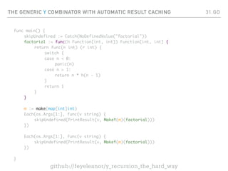 THE GENERIC Y COMBINATOR WITH AUTOMATIC RESULT CACHING
func main() {
skipUndefined := Catch(NoDefinedValue("factorial"))
factorial := func(h Function[int, int]) Function[int, int] {
return func(n int) (r int) {
switch {
case n < 0:
panic(n)
case n > 1:
return n * h(n - 1)
}
return 1
}
}
m := make(map[int]int)
Each(os.Args[1:], func(v string) {
skipUndefined(PrintResult(v, MakeY(m)(factorial)))
})
Each(os.Args[1:], func(v string) {
skipUndefined(PrintResult(v, MakeY(m)(factorial)))
})
}
31.GO
github://feyeleanor/y_recursion_the_hard_way
 