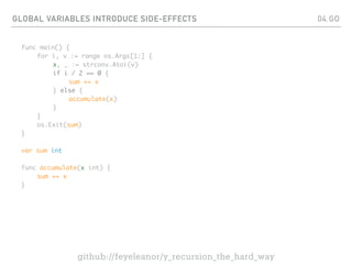 GLOBAL VARIABLES INTRODUCE SIDE-EFFECTS
func main() {
for i, v := range os.Args[1:] {
x, _ := strconv.Atoi(v)
if i / 2 == 0 {
sum += x
} else {
accumulate(x)
}
}
os.Exit(sum)
}
var sum int
func accumulate(x int) {
sum += x
}
04.GO
github://feyeleanor/y_recursion_the_hard_way
 