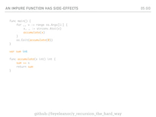 AN IMPURE FUNCTION HAS SIDE-EFFECTS
func main() {
for _, v := range os.Args[1:] {
x, _ := strconv.Atoi(v)
accumulate(x)
}
os.Exit(accumulate(0))
}
var sum int
func accumulate(x int) int {
sum += x
return sum
}
05.GO
github://feyeleanor/y_recursion_the_hard_way
 