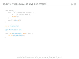 OBJECT METHODS CAN ALSO HAVE SIDE-EFFECTS
func main() {
for _, v := range os.Args[1:] {
x, _ := strconv.Atoi(v)
a.Add(x)
}
os.Exit(int(a))
}
var a Accumulator
type Accumulator int
func (a *Accumulator) Add(x int) {
*a += Accumulator(x)
}
06.GO
github://feyeleanor/y_recursion_the_hard_way
 
