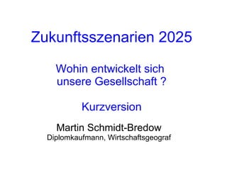 Zukunftsszenarien 2025 Wohin entwickelt sich  unsere Gesellschaft ? Kurzversion Martin Schmidt-Bredow Diplomkaufmann, Wirtschaftsgeograf 