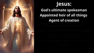 Jesus:
God's ultimate spokesman
Appointed heir of all things
Agent of creation
Radiance of God's glory
Exact representation of his being
Cosmic sustainer
Accomplished purification for
sins
Superior to angels
 