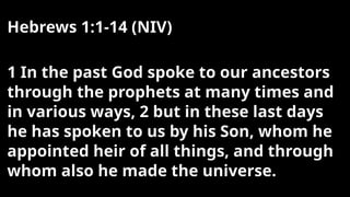 Hebrews 1:1-14 (NIV)
1 In the past God spoke to our ancestors
through the prophets at many times and
in various ways, 2 but in these last days
he has spoken to us by his Son, whom he
appointed heir of all things, and through
whom also he made the universe.
 