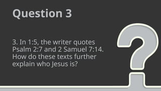 Question 3
3. In 1:5, the writer quotes
Psalm 2:7 and 2 Samuel 7:14.
How do these texts further
explain who Jesus is?
 