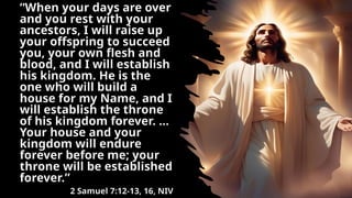 “When your days are over
and you rest with your
ancestors, I will raise up
your offspring to succeed
you, your own flesh and
blood, and I will establish
his kingdom. He is the
one who will build a
house for my Name, and I
will establish the throne
of his kingdom forever. …
Your house and your
kingdom will endure
forever before me; your
throne will be established
forever.”
2 Samuel 7:12-13, 16, NIV
 