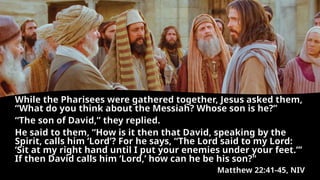 While the Pharisees were gathered together, Jesus asked them,
“What do you think about the Messiah? Whose son is he?”
“The son of David,” they replied.
He said to them, “How is it then that David, speaking by the
Spirit, calls him ‘Lord’? For he says, “The Lord said to my Lord:
‘Sit at my right hand until I put your enemies under your feet.”’
If then David calls him ‘Lord,’ how can he be his son?"
Matthew 22:41-45, NIV
 