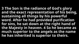 3 The Son is the radiance of God's glory
and the exact representation of his being,
sustaining all things by his powerful
word. After he had provided purification
for sins, he sat down at the right hand of
the Majesty in heaven. 4 So he became as
much superior to the angels as the name
he has inherited is superior to theirs.
 