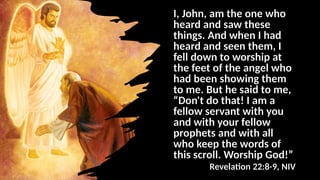 I, John, am the one who
heard and saw these
things. And when I had
heard and seen them, I
fell down to worship at
the feet of the angel who
had been showing them
to me. But he said to me,
“Don't do that! I am a
fellow servant with you
and with your fellow
prophets and with all
who keep the words of
this scroll. Worship God!”
Revelation 22:8-9, NIV
 