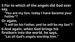 5 For to which of the angels did God ever
say,
"You are my Son; today I have become your
Father"?
Or again,
"I will be his Father, and he will be my Son"?
6 And again, when God brings his
firstborn into the world, he says,
"Let all God's angels worship him."
 
