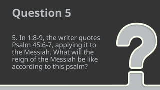 Question 5
5. In 1:8-9, the writer quotes
Psalm 45:6-7, applying it to
the Messiah. What will the
reign of the Messiah be like
according to this psalm?
 