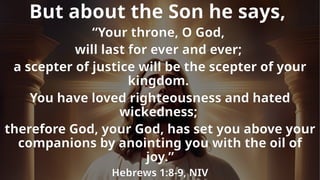 But about the Son he says,
“Your throne, O God,
will last for ever and ever;
a scepter of justice will be the scepter of your
kingdom.
You have loved righteousness and hated
wickedness;
therefore God, your God, has set you above your
companions by anointing you with the oil of
joy.”
Hebrews 1:8-9, NIV
 