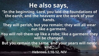 He also says,
“In the beginning, Lord, you laid the foundations of
the earth, and the heavens are the work of your
hands.
They will perish, but you remain; they will all wear
out like a garment.
You will roll them up like a robe; like a garment they
will be changed.
But you remain the same, and your years will never
end.”
Hebrews 1:10-12, NIV
 