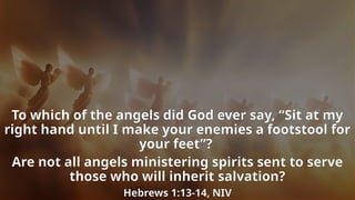To which of the angels did God ever say, “Sit at my
right hand until I make your enemies a footstool for
your feet”?
Are not all angels ministering spirits sent to serve
those who will inherit salvation?
Hebrews 1:13-14, NIV
 
