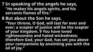 7 In speaking of the angels he says,
"He makes his angels spirits, and his
servants flames of fire."
8 But about the Son he says,
"Your throne, O God, will last for ever and
ever; a scepter of justice will be the scepter
of your kingdom. 9 You have loved
righteousness and hated wickedness;
therefore God, your God, has set you above
your companions by anointing you with the
oil of joy."
 