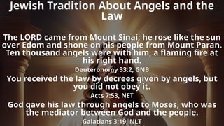 Jewish Tradition About Angels and the
Law
The LORD came from Mount Sinai; he rose like the sun
over Edom and shone on his people from Mount Paran.
Ten thousand angels were with him, a flaming fire at
his right hand.
Deuteronomy 33:2, GNB
You received the law by decrees given by angels, but
you did not obey it.
Acts 7:53, NET
God gave his law through angels to Moses, who was
the mediator between God and the people.
Galatians 3:19, NLT
 