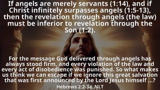 If angels are merely servants (1:14), and if
Christ infinitely surpasses angels (1:5-13),
then the revelation through angels (the law)
must be inferior to revelation through the
Son (1:2).
For the message God delivered through angels has
always stood firm, and every violation of the law and
every act of disobedience was punished. So what makes
us think we can escape if we ignore this great salvation
that was first announced by the Lord Jesus himself …?
Hebrews 2:2-3a, NLT
 