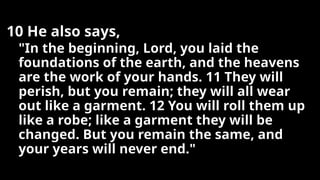 10 He also says,
"In the beginning, Lord, you laid the
foundations of the earth, and the heavens
are the work of your hands. 11 They will
perish, but you remain; they will all wear
out like a garment. 12 You will roll them up
like a robe; like a garment they will be
changed. But you remain the same, and
your years will never end."
 