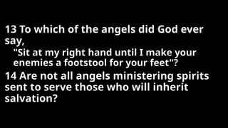 13 To which of the angels did God ever
say,
"Sit at my right hand until I make your
enemies a footstool for your feet"?
14 Are not all angels ministering spirits
sent to serve those who will inherit
salvation?
 
